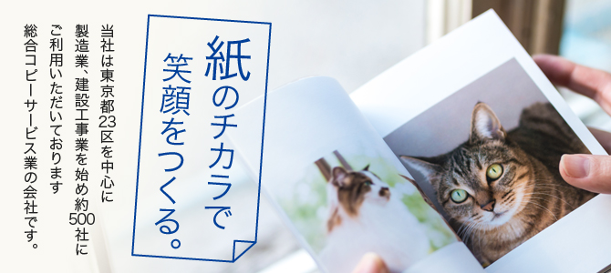 紙のチカラで笑顔をつくる。当社は東京23区を中心に製造業、建設工事業を始め約500社にご利用いただいております総合コピーサービス業の会社です。